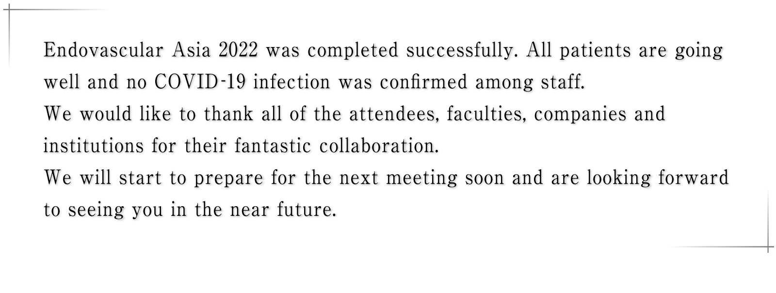 Endovascular Asia 2022 was completed successfully. All patients are going well and no COVID-19 infection was confirmed among staff. We would like to thank all of the attendees, faculties, companies and institutions for their fantastic collaboration. We will start to prepare for the next meeting soon and are looking forward to seeing you in the near future.